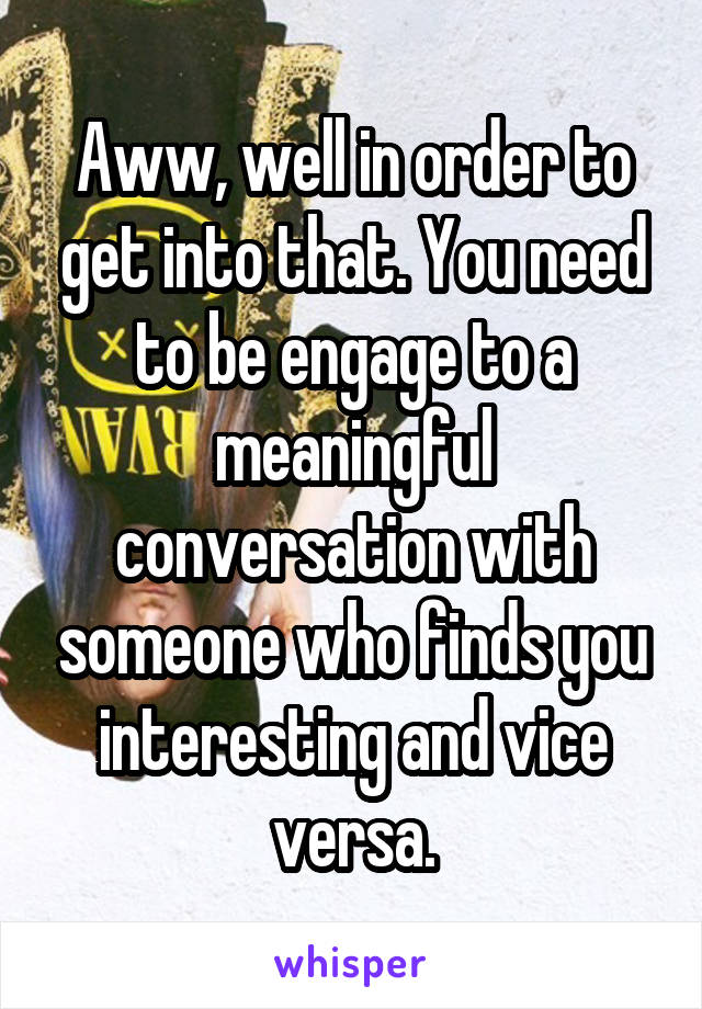 Aww, well in order to get into that. You need to be engage to a meaningful conversation with someone who finds you interesting and vice versa.