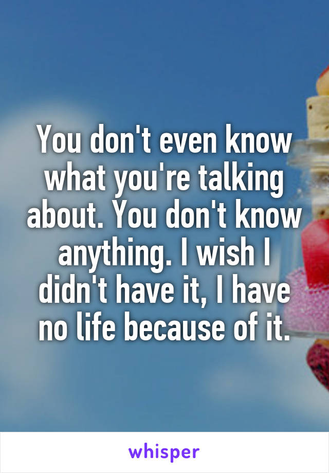 You don't even know what you're talking about. You don't know anything. I wish I didn't have it, I have no life because of it.