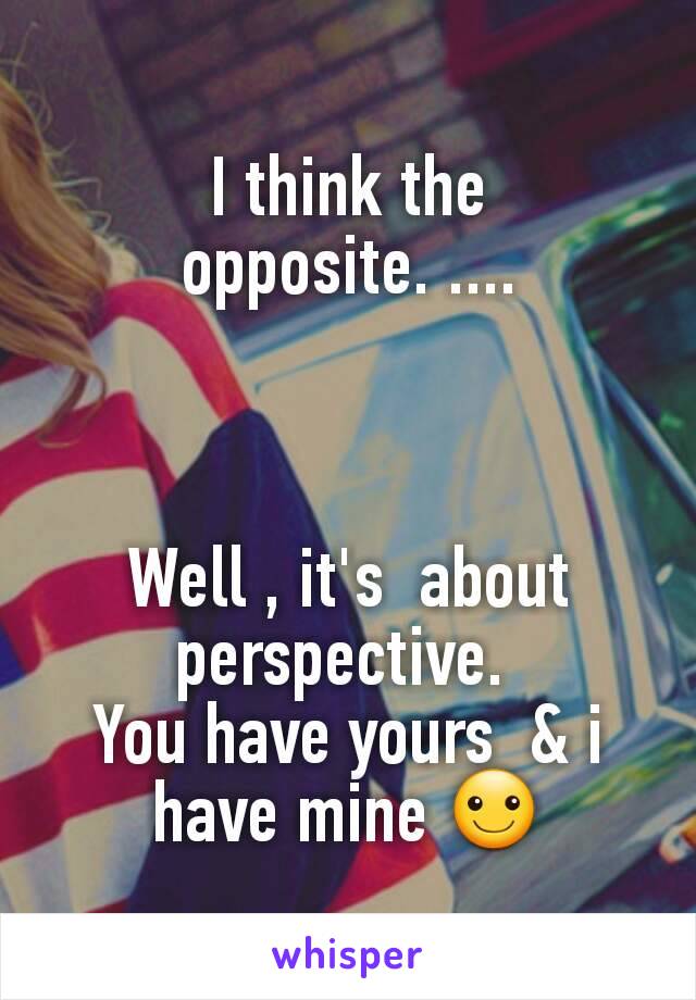 I think the opposite. ....



Well , it's  about perspective. 
You have yours  & i have mine ☺