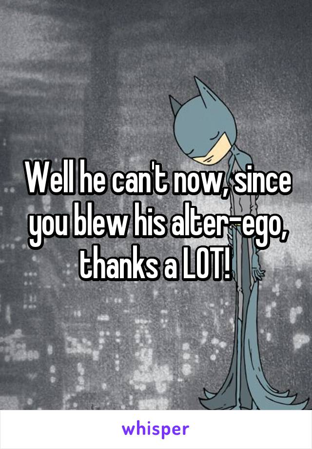 Well he can't now, since you blew his alter-ego, thanks a LOT! 