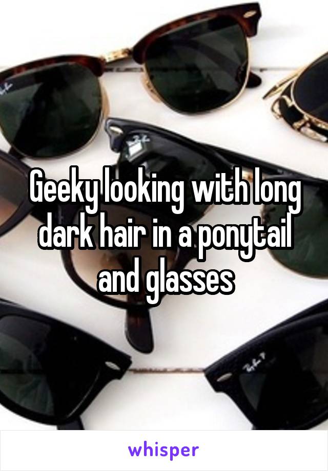 Geeky looking with long dark hair in a ponytail and glasses