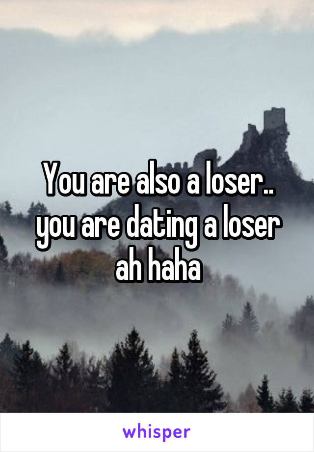 You are also a loser.. you are dating a loser ah haha