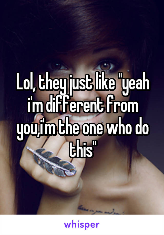 Lol, they just like "yeah i'm different from you,i'm the one who do this"