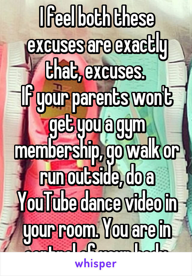 I feel both these excuses are exactly that, excuses. 
If your parents won't get you a gym membership, go walk or run outside, do a YouTube dance video in your room. You are in control of your body.