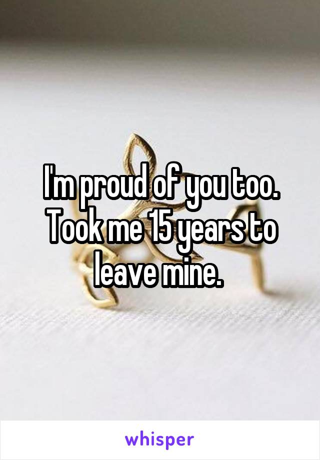 I'm proud of you too. Took me 15 years to leave mine. 