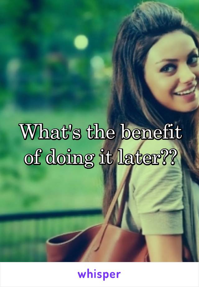 What's the benefit of doing it later??