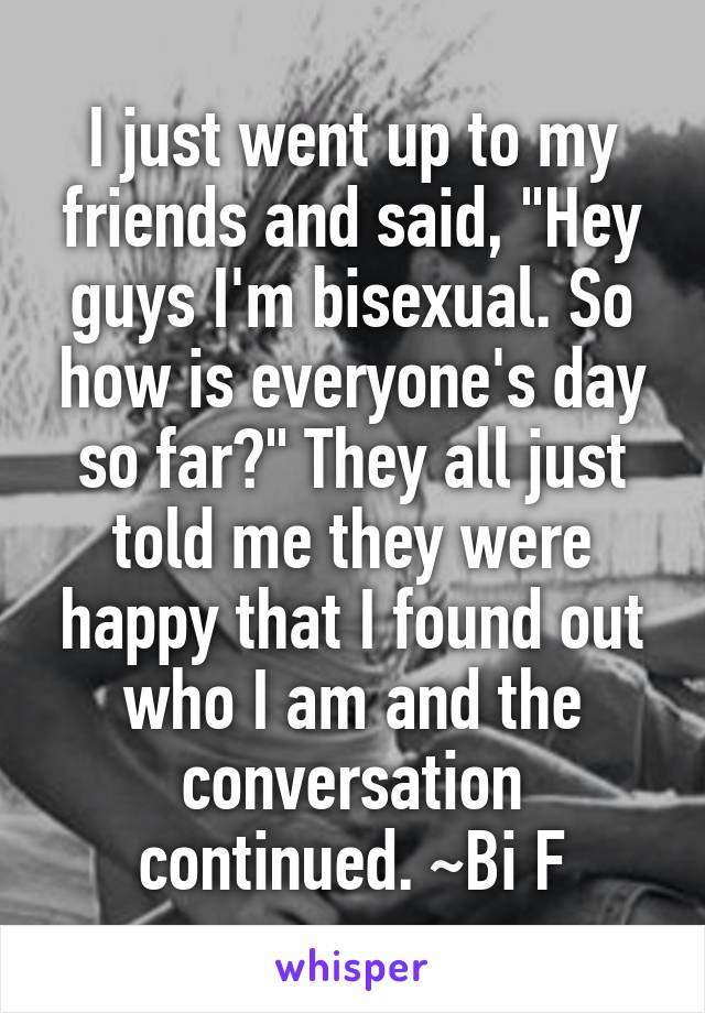 I just went up to my friends and said, "Hey guys I'm bisexual. So how is everyone's day so far?" They all just told me they were happy that I found out who I am and the conversation continued. ~Bi F