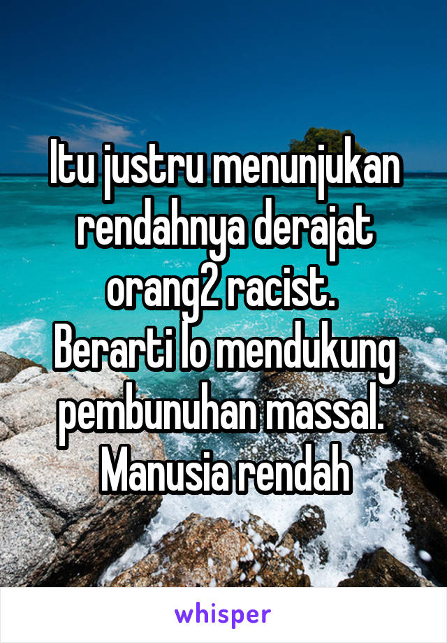 Itu justru menunjukan rendahnya derajat orang2 racist. 
Berarti lo mendukung pembunuhan massal.  Manusia rendah