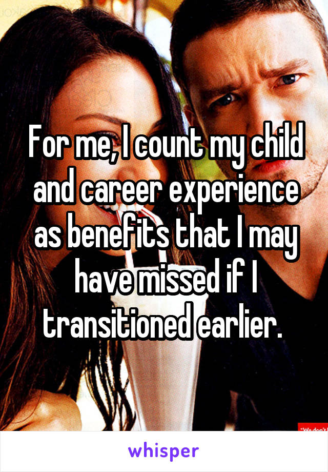 For me, I count my child and career experience as benefits that I may have missed if I transitioned earlier. 