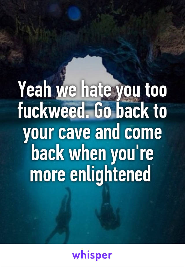 Yeah we hate you too fuckweed. Go back to your cave and come back when you're more enlightened 