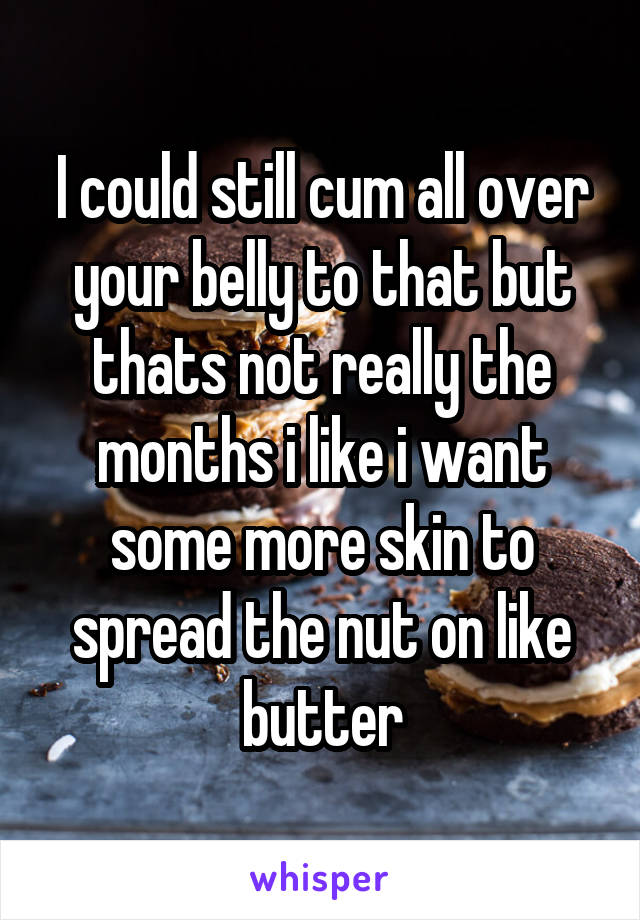 I could still cum all over your belly to that but thats not really the months i like i want some more skin to spread the nut on like butter