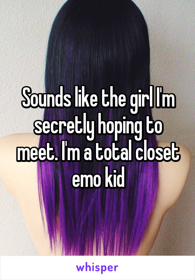 Sounds like the girl I'm secretly hoping to meet. I'm a total closet emo kid