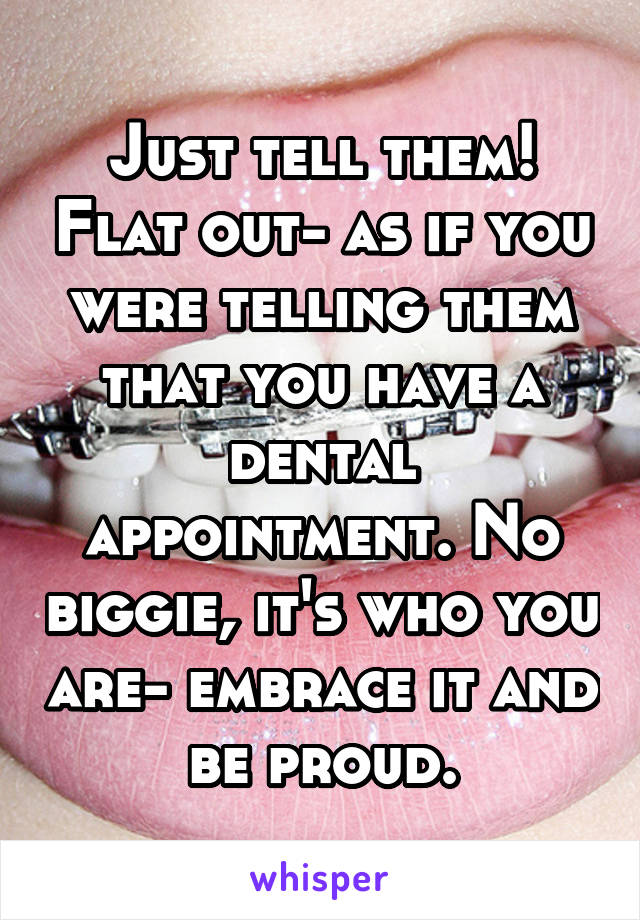 Just tell them! Flat out- as if you were telling them that you have a dental appointment. No biggie, it's who you are- embrace it and be proud.