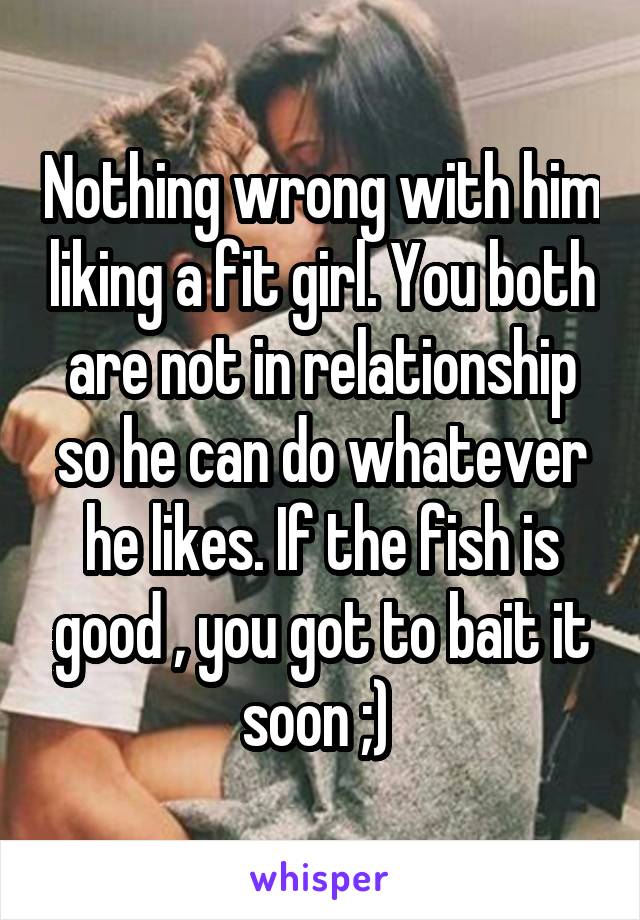 Nothing wrong with him liking a fit girl. You both are not in relationship so he can do whatever he likes. If the fish is good , you got to bait it soon ;) 