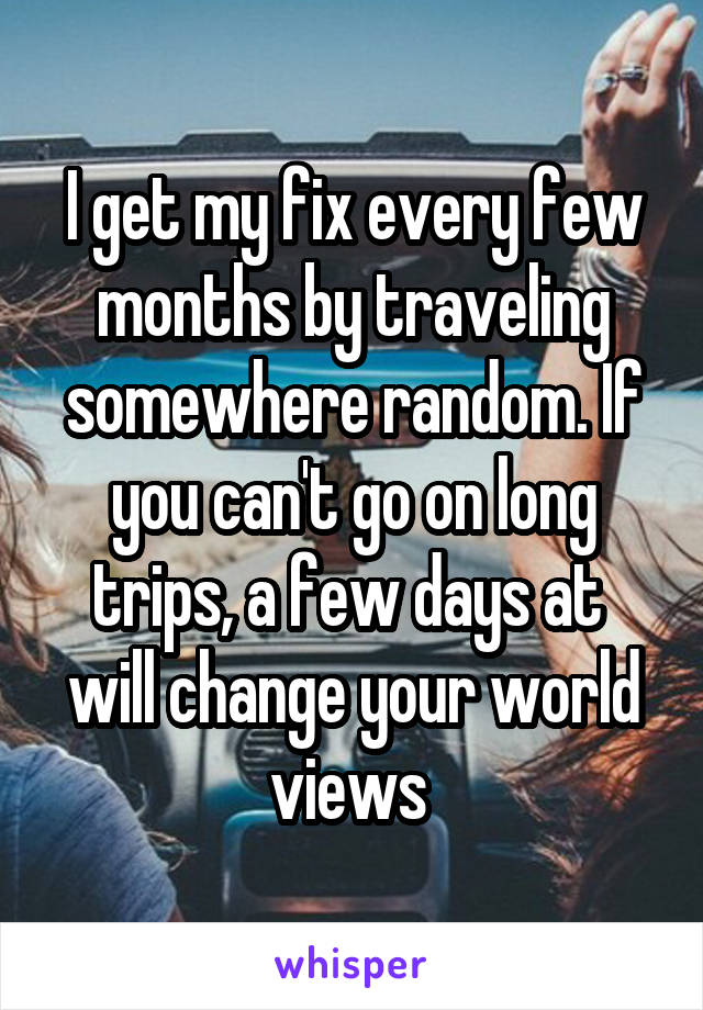 I get my fix every few months by traveling somewhere random. If you can't go on long trips, a few days at  will change your world views 