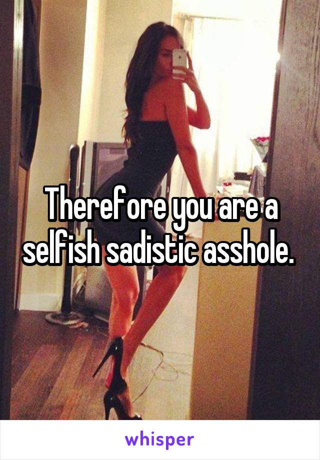 Therefore you are a selfish sadistic asshole. 