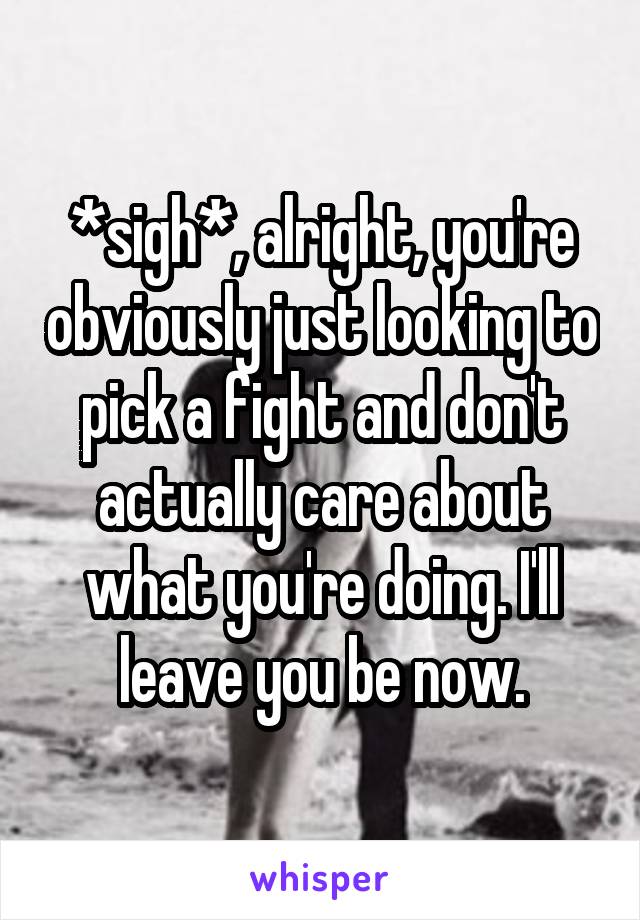 *sigh*, alright, you're obviously just looking to pick a fight and don't actually care about what you're doing. I'll leave you be now.