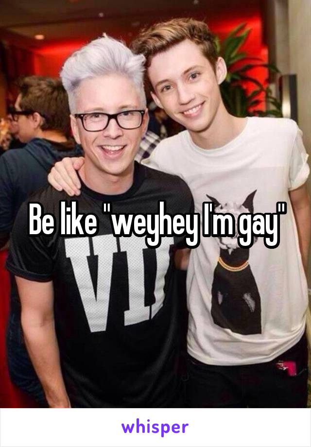 Be like "weyhey I'm gay"