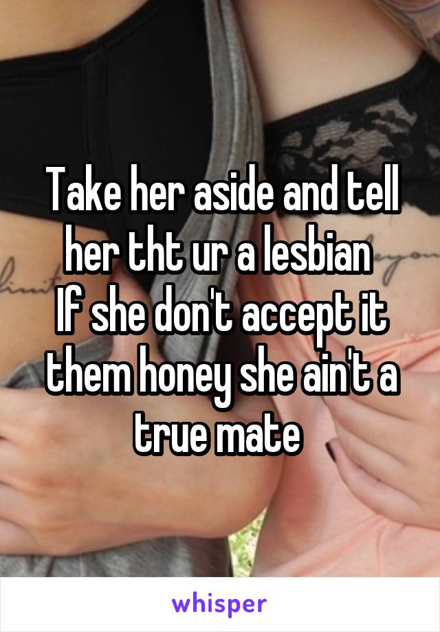 Take her aside and tell her tht ur a lesbian 
If she don't accept it them honey she ain't a true mate 