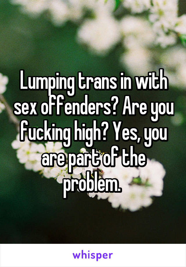 Lumping trans in with sex offenders? Are you fucking high? Yes, you are part of the problem. 