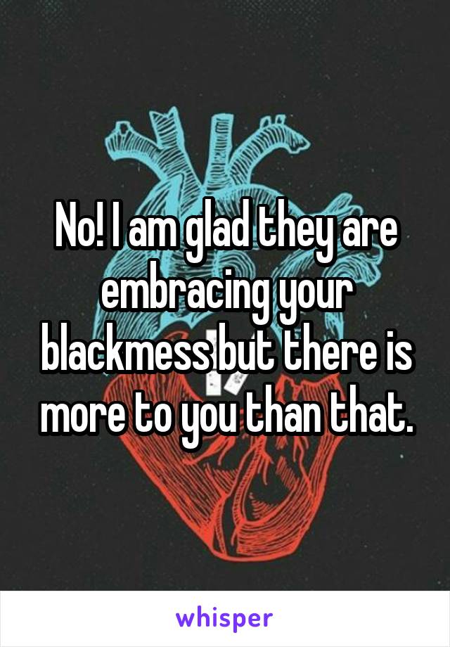 No! I am glad they are embracing your blackmess but there is more to you than that.