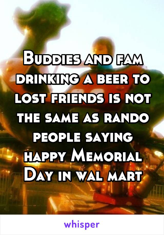 Buddies and fam drinking a beer to lost friends is not the same as rando people saying happy Memorial Day in wal mart