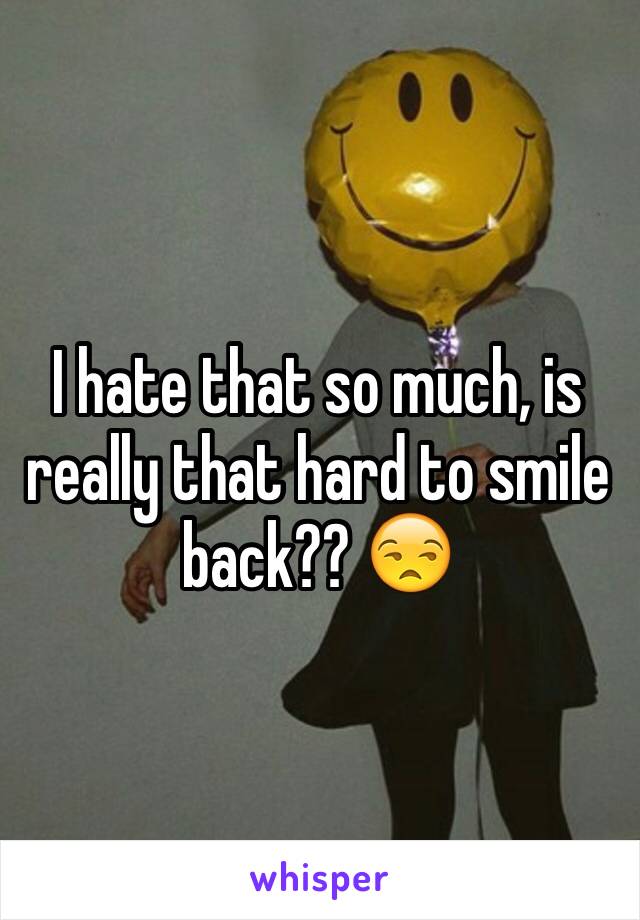 I hate that so much, is really that hard to smile back?? 😒