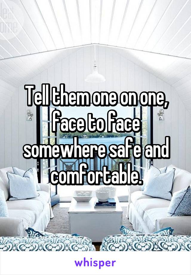 Tell them one on one, face to face somewhere safe and comfortable.