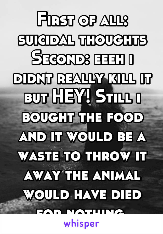 First of all: suicidal thoughts
Second: eeeh i didnt really kill it but HEY! Still i bought the food and it would be a waste to throw it away the animal would have died for nothing 