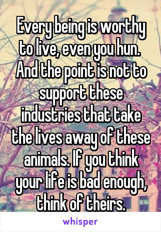 Every being is worthy to live, even you hun.  And the point is not to support these industries that take the lives away of these animals. If you think your life is bad enough, think of theirs.