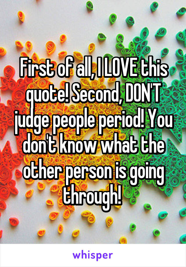 First of all, I LOVE this quote! Second, DON'T judge people period! You don't know what the other person is going through! 