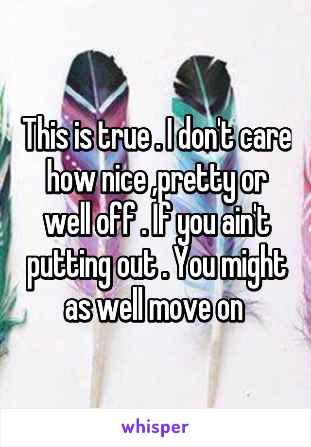 This is true . I don't care how nice ,pretty or well off . If you ain't putting out . You might as well move on 