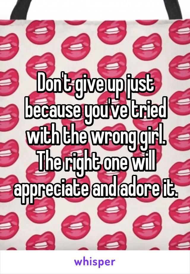 Don't give up just because you've tried with the wrong girl. The right one will appreciate and adore it.