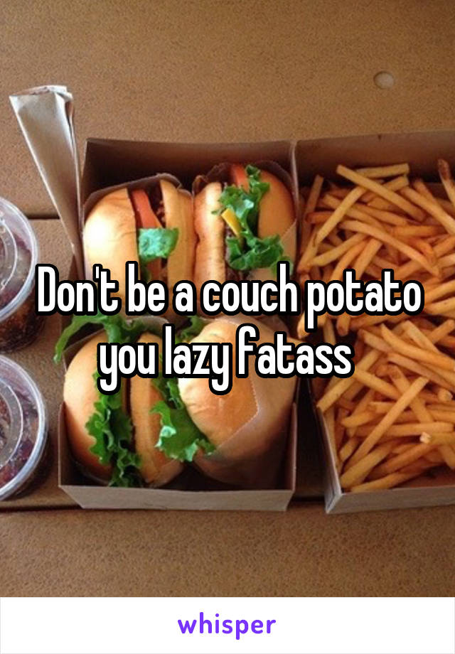 Don't be a couch potato you lazy fatass 