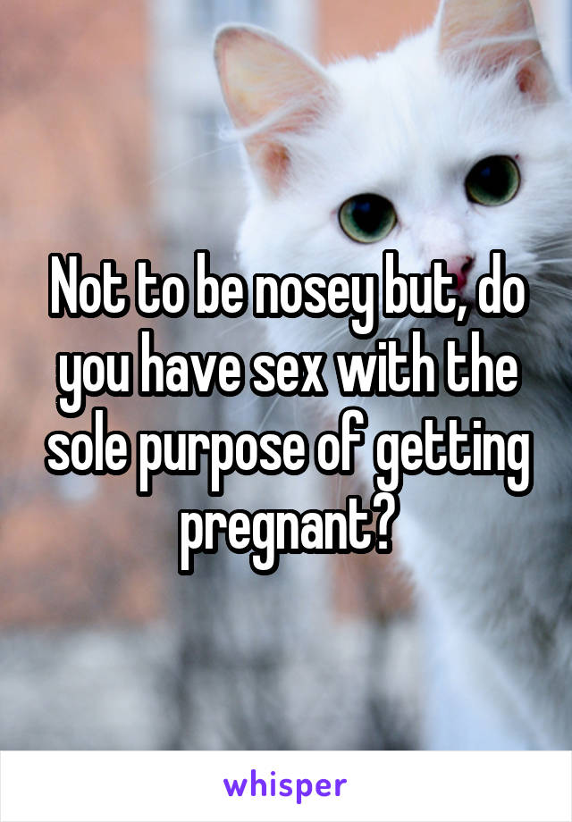 Not to be nosey but, do you have sex with the sole purpose of getting pregnant?