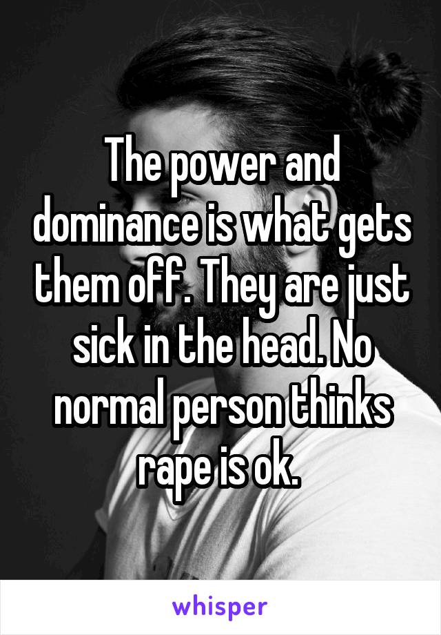 The power and dominance is what gets them off. They are just sick in the head. No normal person thinks rape is ok. 