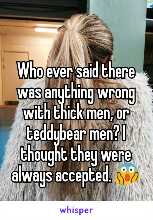 Who ever said there was anything wrong with thick men, or teddybear men? I thought they were always accepted. 😱