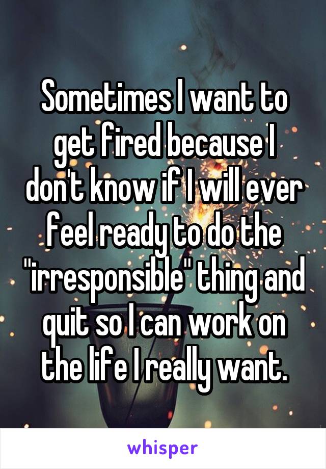 Sometimes I want to get fired because I don't know if I will ever feel ready to do the "irresponsible" thing and quit so I can work on the life I really want.