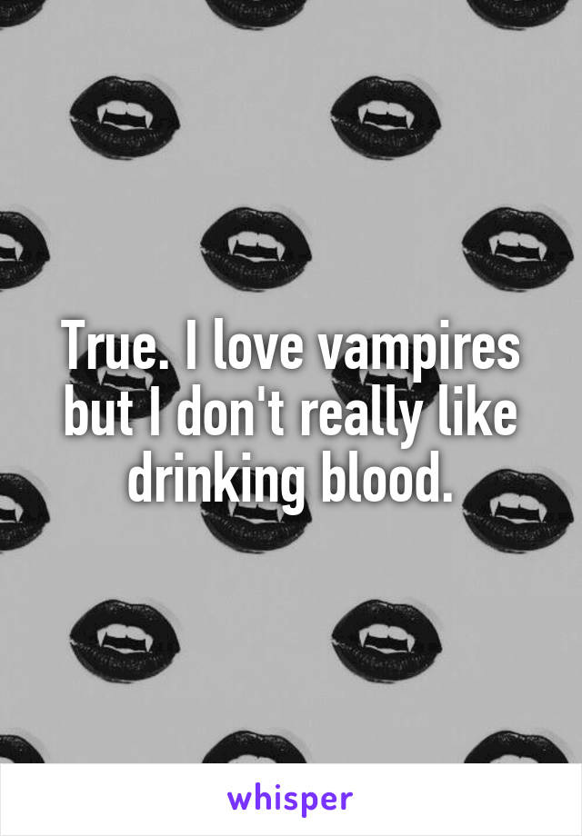 True. I love vampires but I don't really like drinking blood.