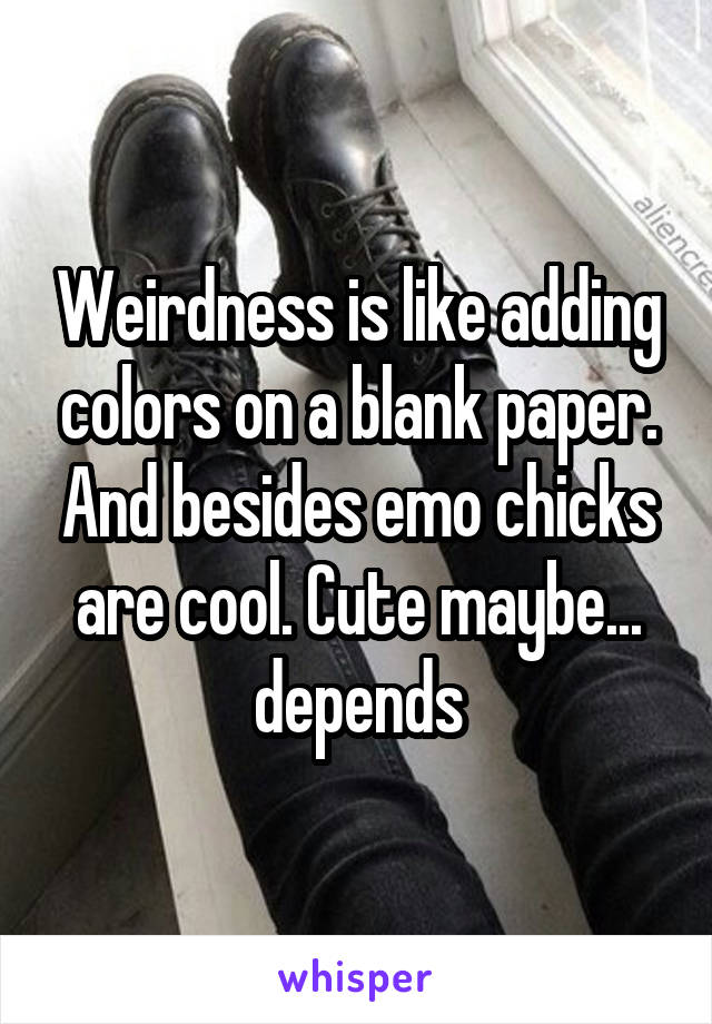 Weirdness is like adding colors on a blank paper. And besides emo chicks are cool. Cute maybe... depends