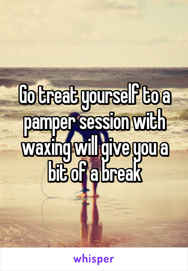 Go treat yourself to a pamper session with waxing will give you a bit of a break