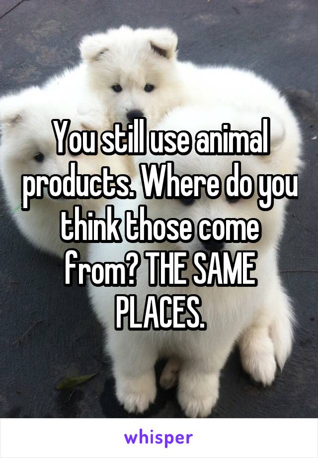 You still use animal products. Where do you think those come from? THE SAME PLACES.