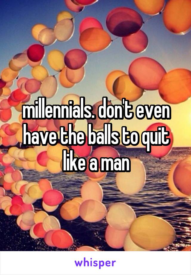 millennials. don't even have the balls to quit like a man