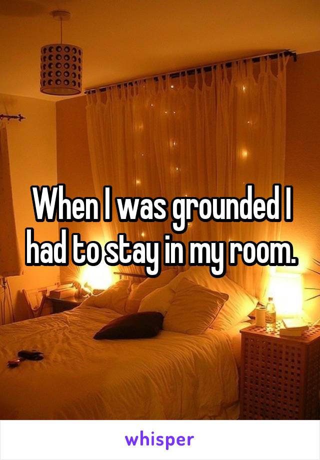 When I was grounded I had to stay in my room.