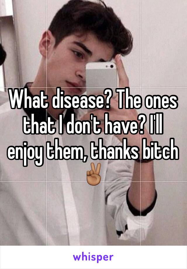 What disease? The ones that I don't have? I'll enjoy them, thanks bitch ✌🏾️