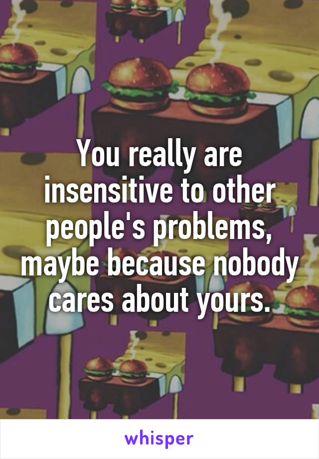 You really are insensitive to other people's problems, maybe because nobody cares about yours.