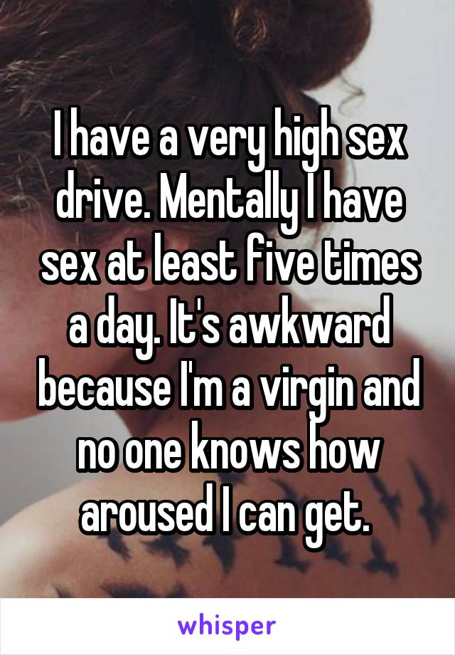 I have a very high sex drive. Mentally I have sex at least five times a day. It's awkward because I'm a virgin and no one knows how aroused I can get. 