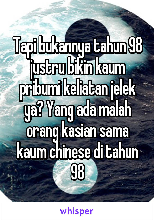 Tapi bukannya tahun 98 justru bikin kaum pribumi keliatan jelek ya? Yang ada malah orang kasian sama kaum chinese di tahun 98