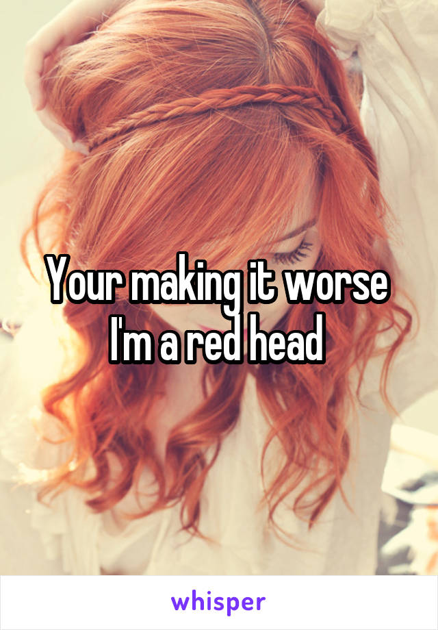 Your making it worse 
I'm a red head 