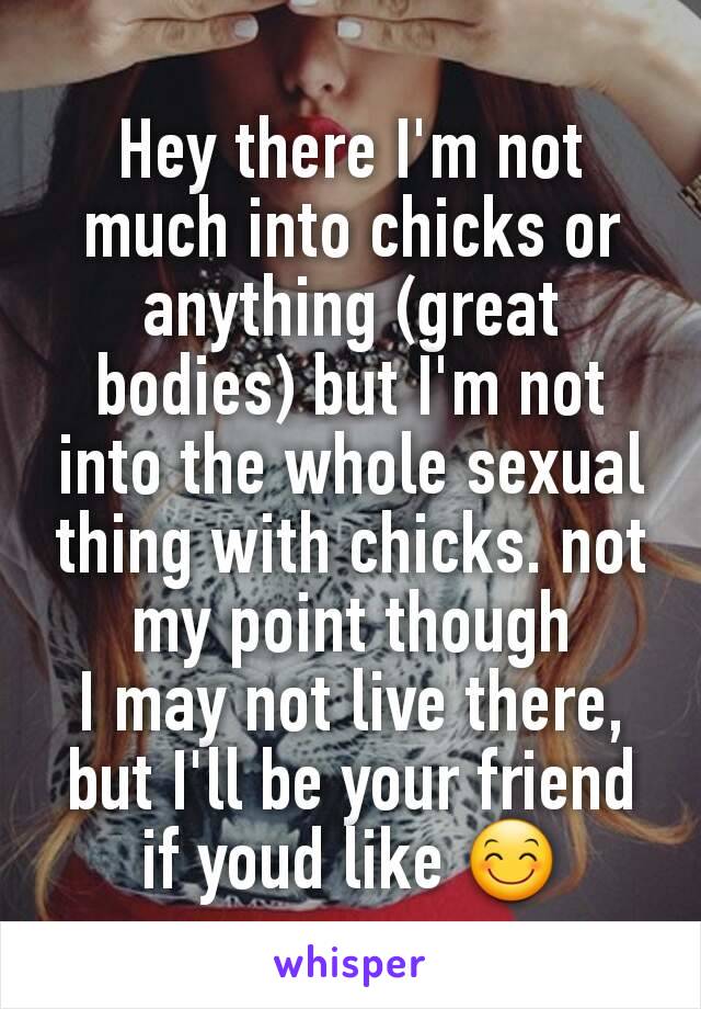 Hey there I'm not much into chicks or anything (great bodies) but I'm not into the whole sexual thing with chicks. not my point though
I may not live there, but I'll be your friend if youd like 😊